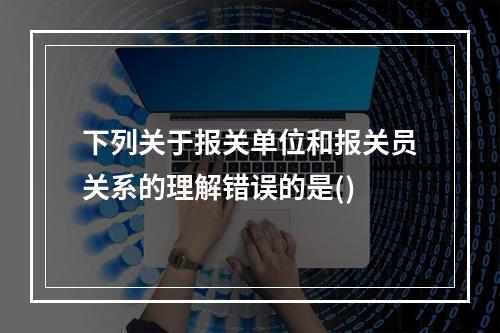 下列关于报关单位和报关员关系的理解错误的是()