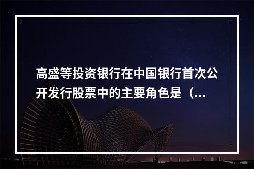 高盛等投资银行在中国银行首次公开发行股票中的主要角色是（）。