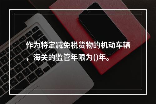 作为特定减免税货物的机动车辆，海关的监管年限为()年。