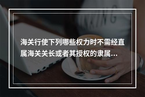 海关行使下列哪些权力时不需经直属海关关长或者其授权的隶属海关