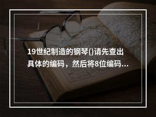 19世纪制造的钢琴()请先查出具体的编码，然后将8位编码数字