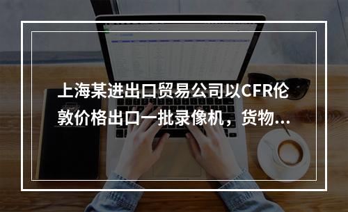 上海某进出口贸易公司以CFR伦敦价格出口一批录像机，货物从合