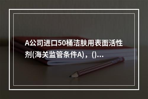 A公司进口50桶洁肤用表面活性剂(海关监管条件A)，()，可