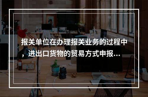 报关单位在办理报关业务的过程中，进出口货物的贸易方式申报不实