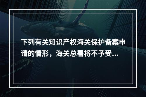 下列有关知识产权海关保护备案申请的情形，海关总署将不予受理的