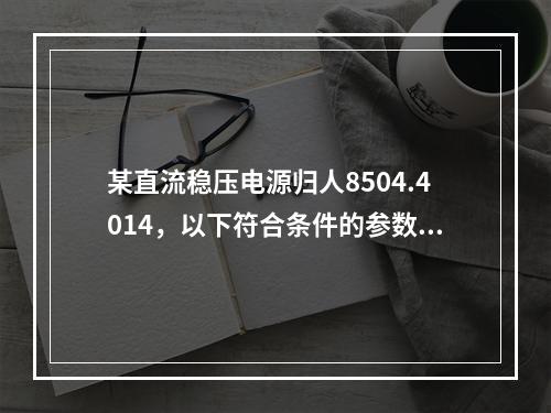 某直流稳压电源归人8504.4014，以下符合条件的参数是(