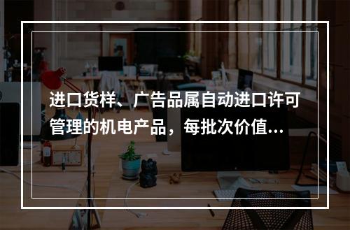 进口货样、广告品属自动进口许可管理的机电产品，每批次价值在人