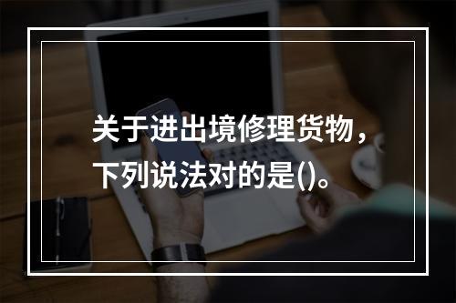 关于进出境修理货物，下列说法对的是()。