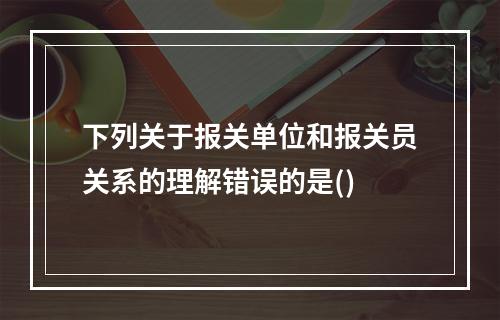 下列关于报关单位和报关员关系的理解错误的是()