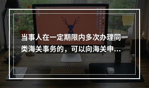 当事人在一定期限内多次办理同一类海关事务的，可以向海关申请提