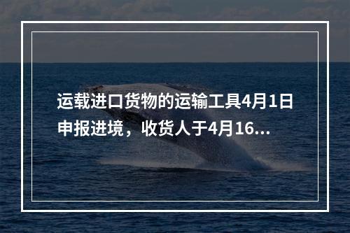 运载进口货物的运输工具4月1日申报进境，收货人于4月16日(