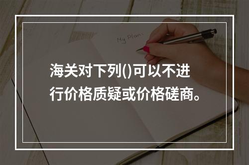 海关对下列()可以不进行价格质疑或价格磋商。