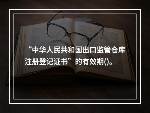 “中华人民共和国出口监管仓库注册登记证书”的有效期()。