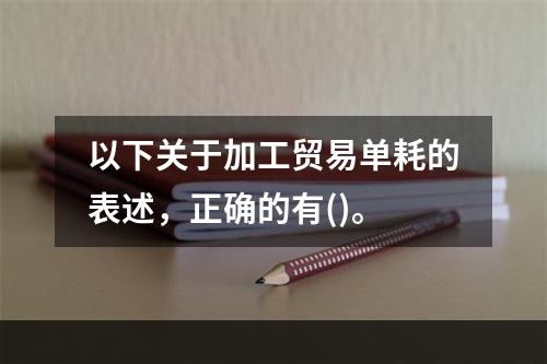 以下关于加工贸易单耗的表述，正确的有()。