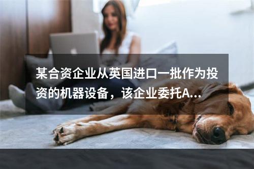 某合资企业从英国进口一批作为投资的机器设备，该企业委托A进出