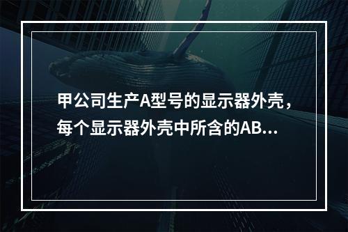 甲公司生产A型号的显示器外壳，每个显示器外壳中所含的ABS塑