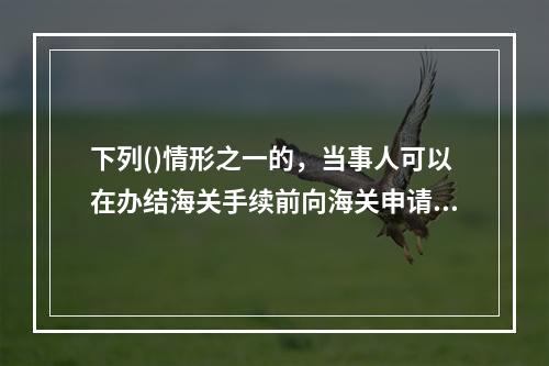 下列()情形之一的，当事人可以在办结海关手续前向海关申请提供