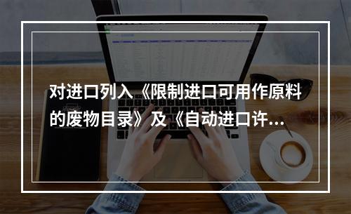 对进口列入《限制进口可用作原料的废物目录》及《自动进口许可证