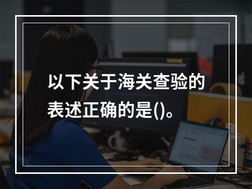 以下关于海关查验的表述正确的是()。