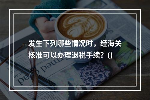 发生下列哪些情况时，经海关核准可以办理退税手续？()