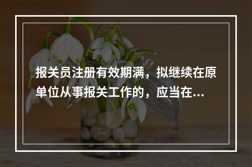 报关员注册有效期满，拟继续在原单位从事报关工作的，应当在注册