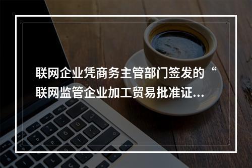 联网企业凭商务主管部门签发的“联网监管企业加工贸易批准证”向