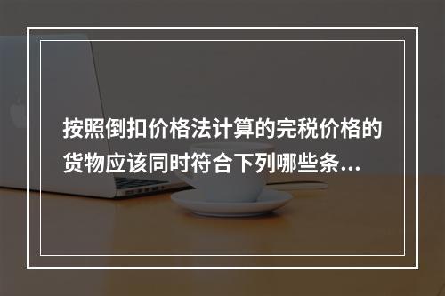 按照倒扣价格法计算的完税价格的货物应该同时符合下列哪些条件？