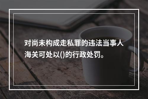 对尚未构成走私罪的违法当事人海关可处以()的行政处罚。