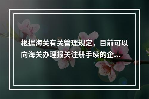 根据海关有关管理规定，目前可以向海关办理报关注册手续的企业有