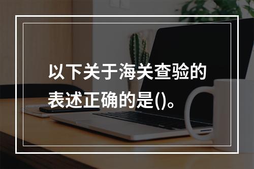 以下关于海关查验的表述正确的是()。