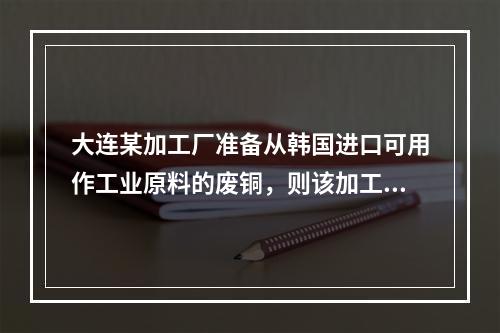 大连某加工厂准备从韩国进口可用作工业原料的废铜，则该加工厂应