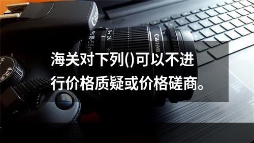 海关对下列()可以不进行价格质疑或价格磋商。