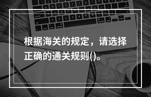 根据海关的规定，请选择正确的通关规则()。