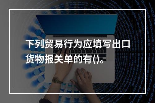 下列贸易行为应填写出口货物报关单的有()。