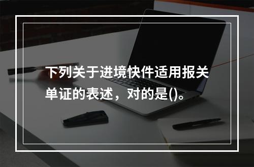 下列关于进境快件适用报关单证的表述，对的是()。