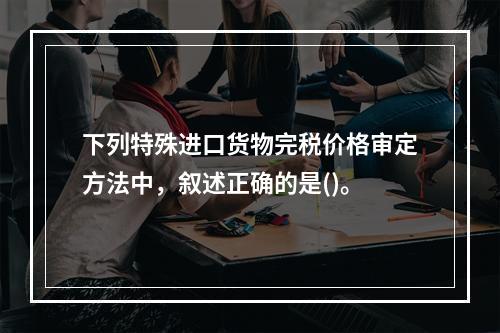 下列特殊进口货物完税价格审定方法中，叙述正确的是()。