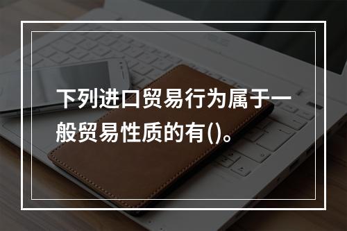 下列进口贸易行为属于一般贸易性质的有()。