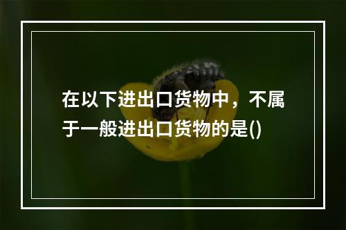 在以下进出口货物中，不属于一般进出口货物的是()