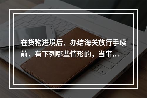 在货物进境后、办结海关放行手续前，有下列哪些情形的，当事人可