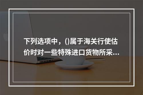 下列选项中，()属于海关行使估价时对一些特殊进口货物所采用的