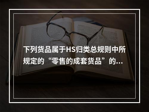 下列货品属于HS归类总规则中所规定的“零售的成套货品”的有(