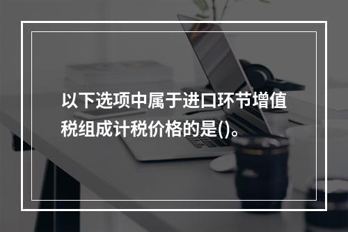 以下选项中属于进口环节增值税组成计税价格的是()。