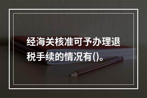 经海关核准可予办理退税手续的情况有()。