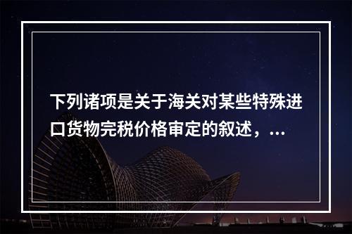 下列诸项是关于海关对某些特殊进口货物完税价格审定的叙述，其中