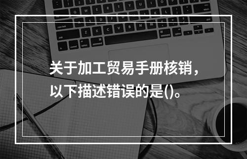 关于加工贸易手册核销，以下描述错误的是()。