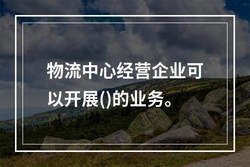 物流中心经营企业可以开展()的业务。