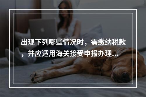 出现下列哪些情况时，需缴纳税款，并应适用海关接受申报办理纳税