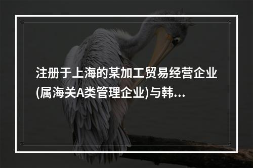 注册于上海的某加工贸易经营企业(属海关A类管理企业)与韩国一