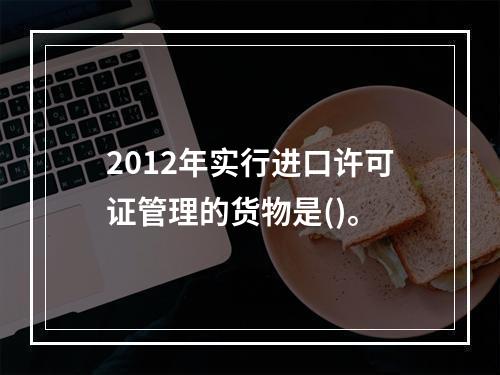 2012年实行进口许可证管理的货物是()。