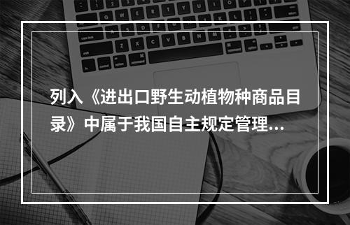 列入《进出口野生动植物种商品目录》中属于我国自主规定管理的野